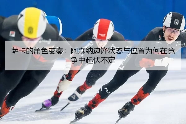 萨卡的角色变奏：阿森纳边锋状态与位置为何在竞争中起伏不定