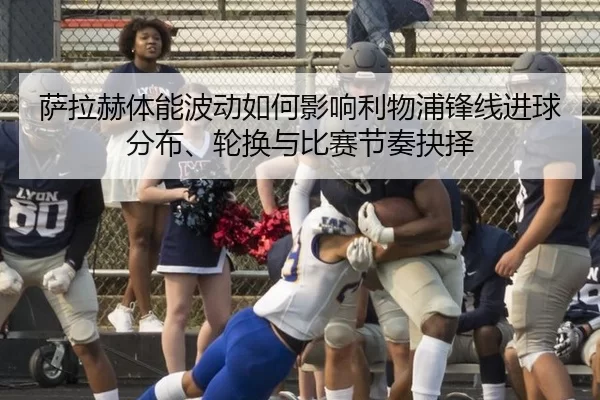 萨拉赫体能波动如何影响利物浦锋线进球分布、轮换与比赛节奏抉择